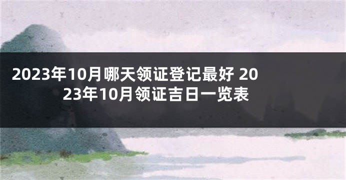 2023年10月哪天领证登记最好 2023年10月领证吉日一览表