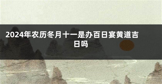 2024年农历冬月十一是办百日宴黄道吉日吗