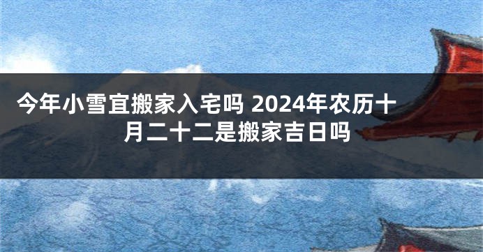 今年小雪宜搬家入宅吗 2024年农历十月二十二是搬家吉日吗