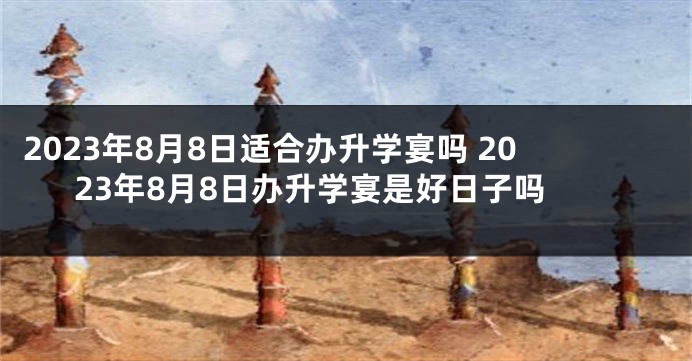 2023年8月8日适合办升学宴吗 2023年8月8日办升学宴是好日子吗