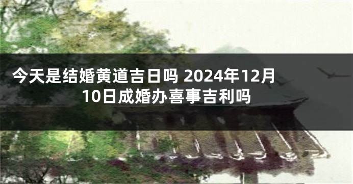 今天是结婚黄道吉日吗 2024年12月10日成婚办喜事吉利吗