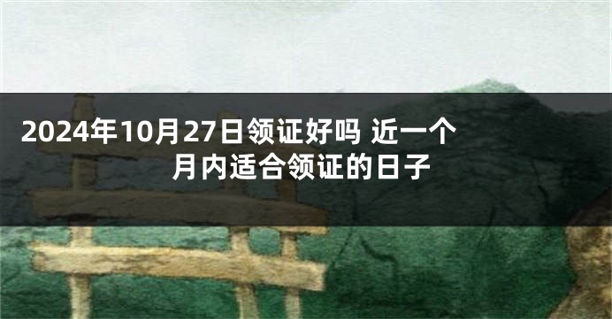 2024年10月27日领证好吗 近一个月内适合领证的日子