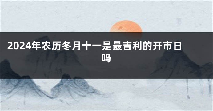 2024年农历冬月十一是最吉利的开市日吗