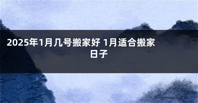 2025年1月几号搬家好 1月适合搬家日子