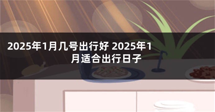 2025年1月几号出行好 2025年1月适合出行日子