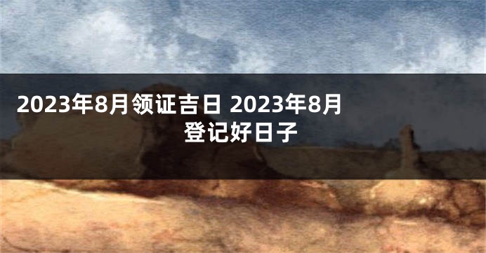 2023年8月领证吉日 2023年8月登记好日子