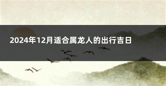 2024年12月适合属龙人的出行吉日