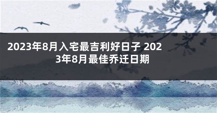 2023年8月入宅最吉利好日子 2023年8月最佳乔迁日期