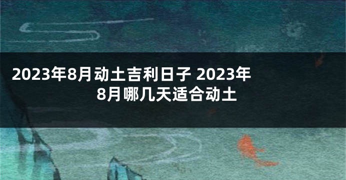 2023年8月动土吉利日子 2023年8月哪几天适合动土