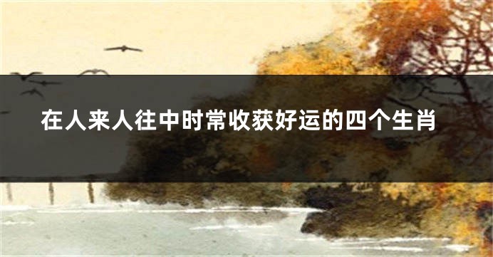 在人来人往中时常收获好运的四个生肖