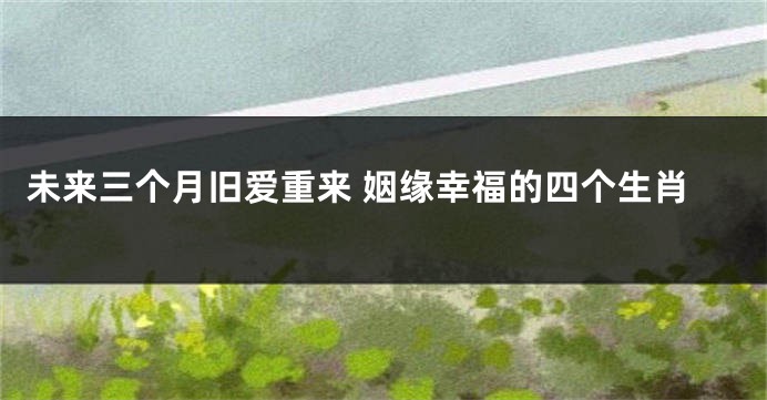 未来三个月旧爱重来 姻缘幸福的四个生肖