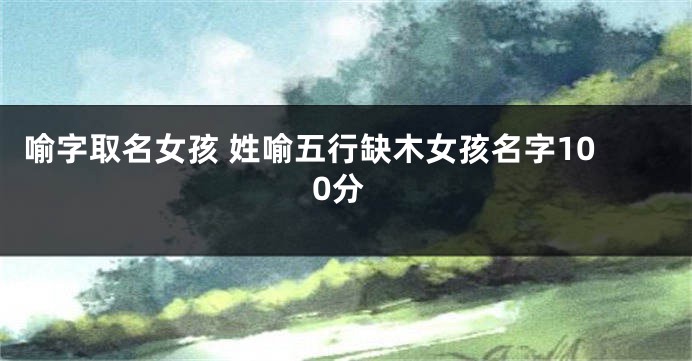 喻字取名女孩 姓喻五行缺木女孩名字100分