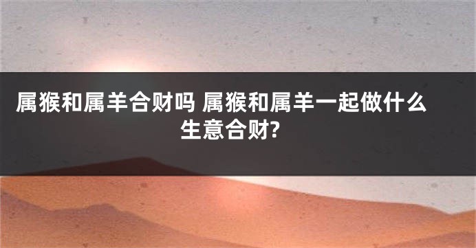 属猴和属羊合财吗 属猴和属羊一起做什么生意合财?