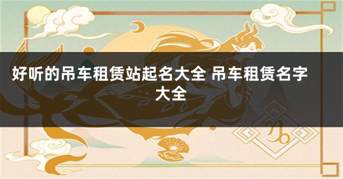 好听的吊车租赁站起名大全 吊车租赁名字大全