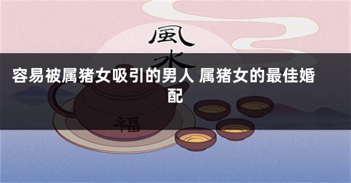 容易被属猪女吸引的男人 属猪女的最佳婚配