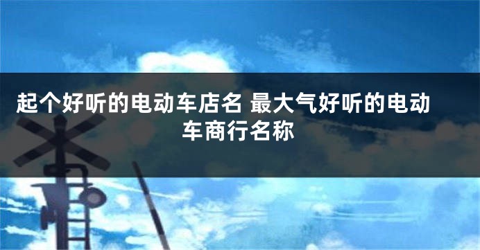 起个好听的电动车店名 最大气好听的电动车商行名称