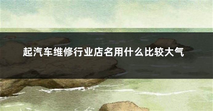 起汽车维修行业店名用什么比较大气