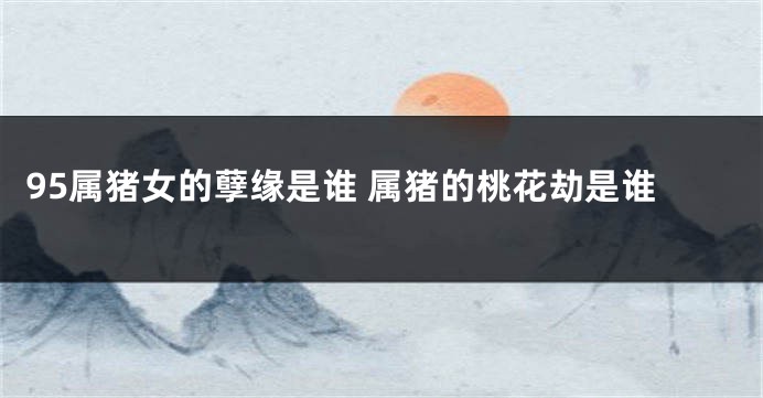 95属猪女的孽缘是谁 属猪的桃花劫是谁