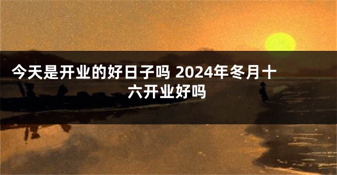 今天是开业的好日子吗 2024年冬月十六开业好吗