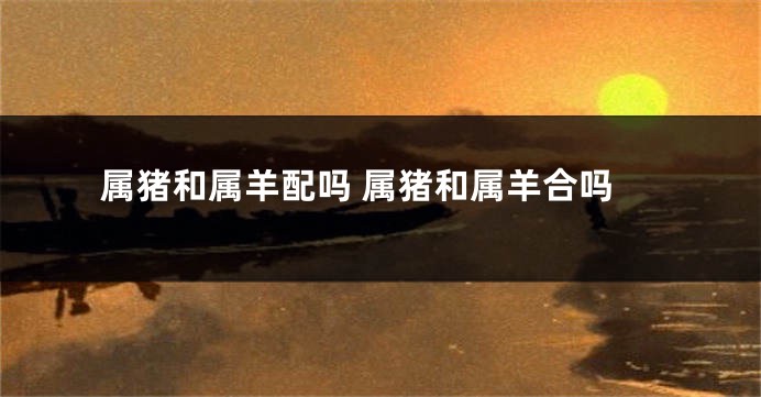 属猪和属羊配吗 属猪和属羊合吗