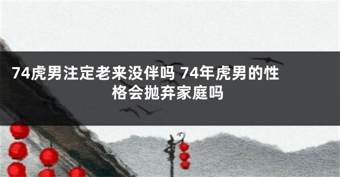 74虎男注定老来没伴吗 74年虎男的性格会抛弃家庭吗