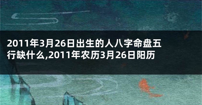 2011年3月26日出生的人八字命盘五行缺什么,2011年农历3月26日阳历