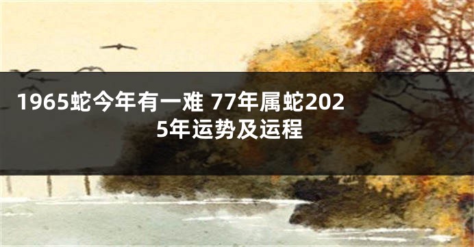 1965蛇今年有一难 77年属蛇2025年运势及运程