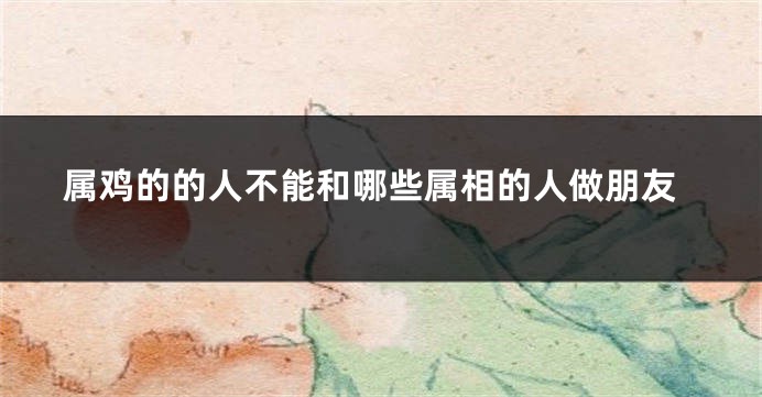 属鸡的的人不能和哪些属相的人做朋友
