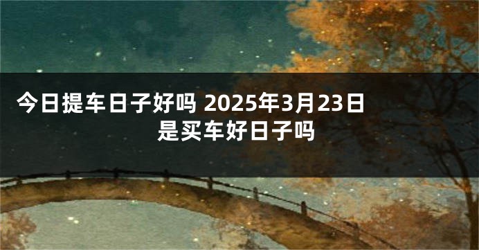 今日提车日子好吗 2025年3月23日是买车好日子吗