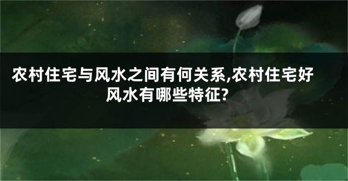 农村住宅与风水之间有何关系,农村住宅好风水有哪些特征?