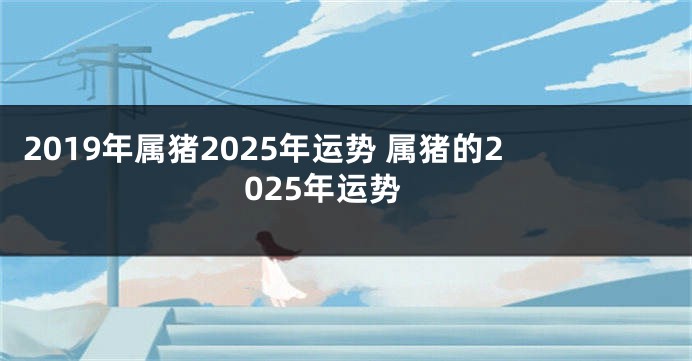 2019年属猪2025年运势 属猪的2025年运势