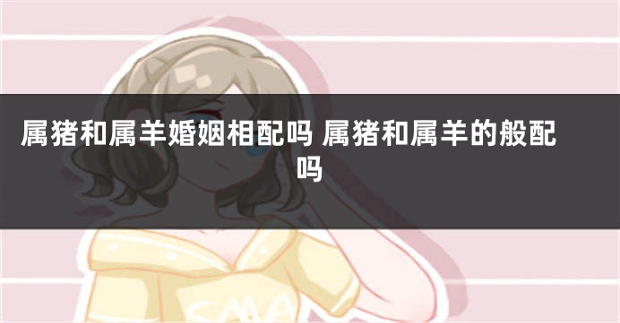 属猪和属羊婚姻相配吗 属猪和属羊的般配吗