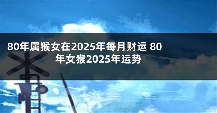 80年属猴女在2025年每月财运 80年女猴2025年运势