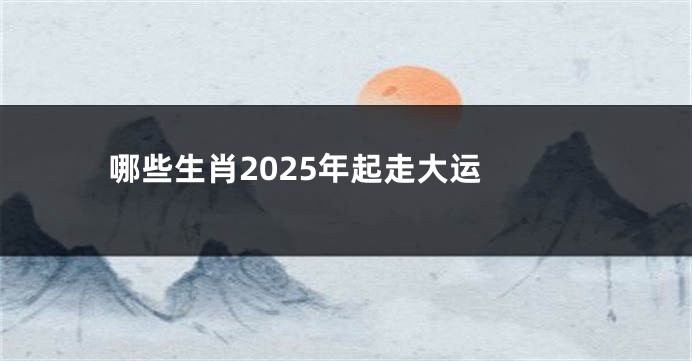 哪些生肖2025年起走大运 