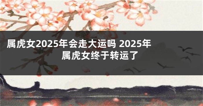 属虎女2025年会走大运吗 2025年属虎女终于转运了