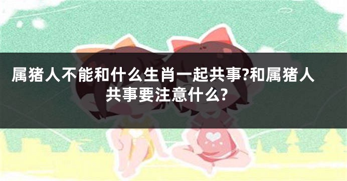 属猪人不能和什么生肖一起共事?和属猪人共事要注意什么?