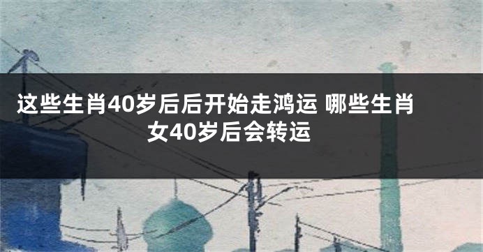 这些生肖40岁后后开始走鸿运 哪些生肖女40岁后会转运