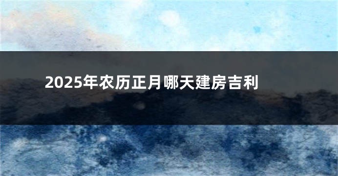2025年农历正月哪天建房吉利