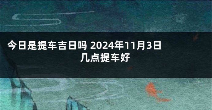 今日是提车吉日吗 2024年11月3日几点提车好