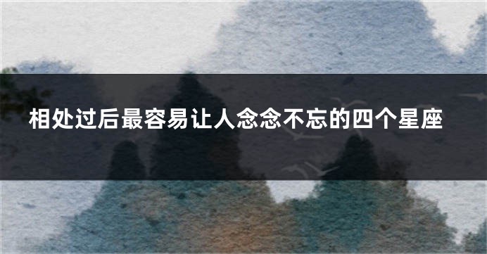 相处过后最容易让人念念不忘的四个星座