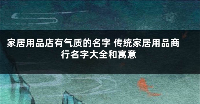 家居用品店有气质的名字 传统家居用品商行名字大全和寓意