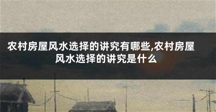 农村房屋风水选择的讲究有哪些,农村房屋风水选择的讲究是什么