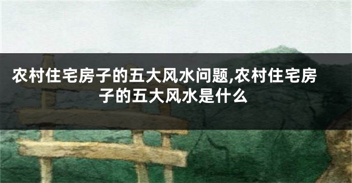 农村住宅房子的五大风水问题,农村住宅房子的五大风水是什么