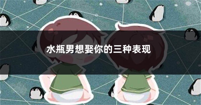 水瓶男想娶你的三种表现