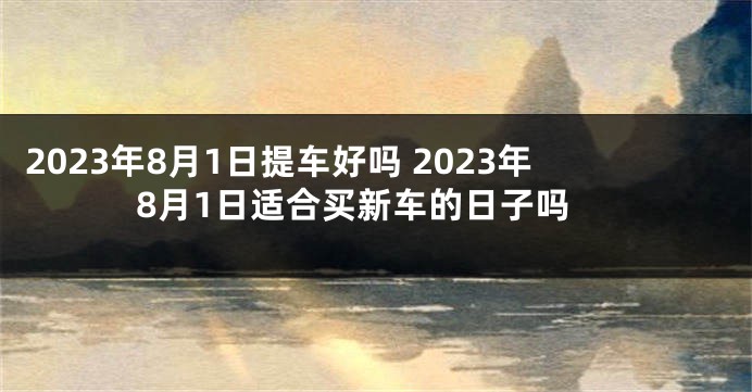 2023年8月1日提车好吗 2023年8月1日适合买新车的日子吗