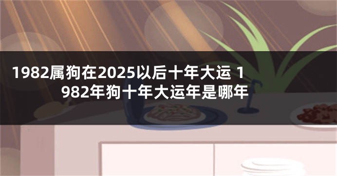 1982属狗在2025以后十年大运 1982年狗十年大运年是哪年
