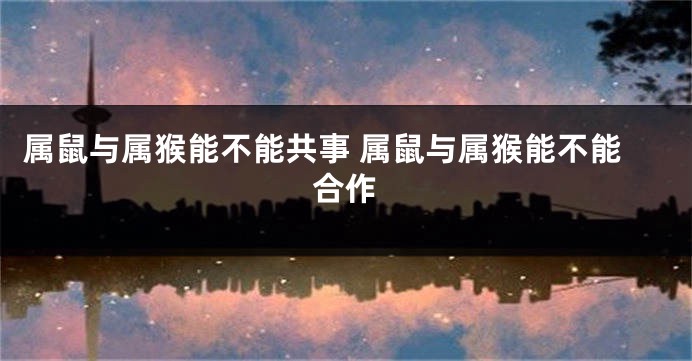 属鼠与属猴能不能共事 属鼠与属猴能不能合作
