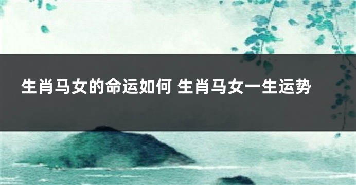 生肖马女的命运如何 生肖马女一生运势