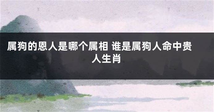 属狗的恩人是哪个属相 谁是属狗人命中贵人生肖