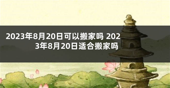 2023年8月20日可以搬家吗 2023年8月20日适合搬家吗